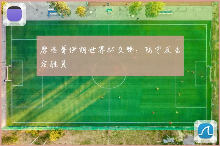 摩洛哥伊朗世界杯交锋，防守反击定胜负