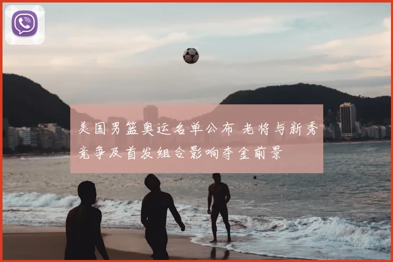 美国男篮奥运名单公布 老将与新秀竞争及首发组合影响夺金前景