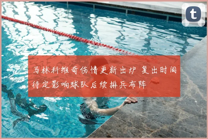 马林科维奇伤情更新出炉 复出时间待定影响球队后续排兵布阵