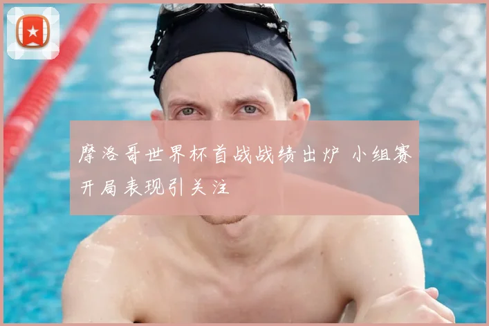 摩洛哥世界杯首战战绩出炉 小组赛开局表现引关注