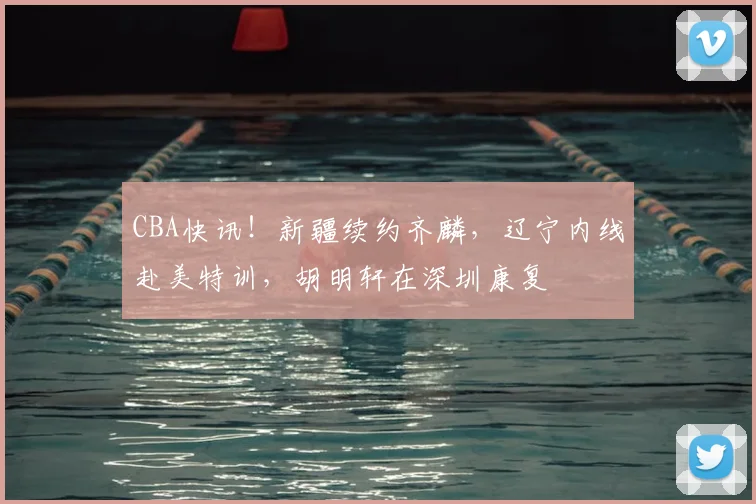 CBA快讯！新疆续约齐麟，辽宁内线赴美特训，胡明轩在深圳康复