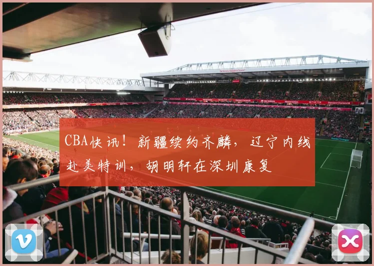 CBA快讯！新疆续约齐麟，辽宁内线赴美特训，胡明轩在深圳康复