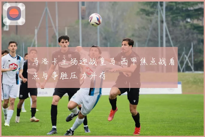 马洛卡主场迎战皇马 西甲焦点战看点与争胜压力并存