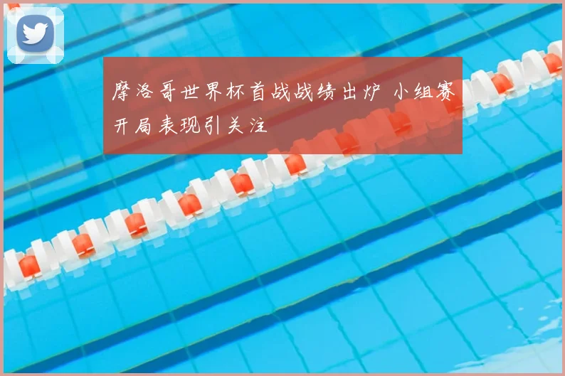 摩洛哥世界杯首战战绩出炉 小组赛开局表现引关注