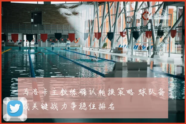 马洛卡主教练确认轮换策略 球队备战关键战力争稳住排名