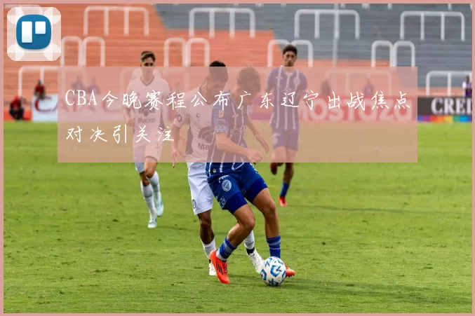 CBA今晚赛程公布广东辽宁出战焦点对决引关注