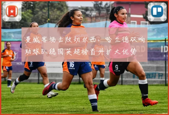 曼城客场击败切尔西,哈兰德双响助球队稳固英超榜首并扩大优势