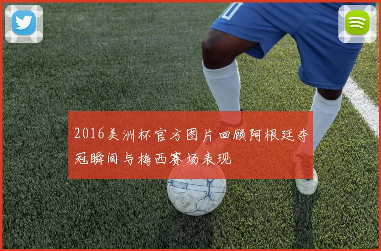 2016美洲杯官方图片回顾阿根廷夺冠瞬间与梅西赛场表现