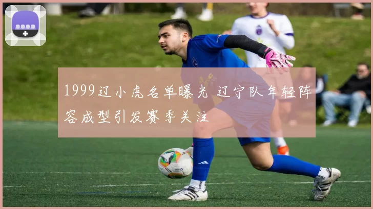 1999辽小虎名单曝光 辽宁队年轻阵容成型引发赛季关注