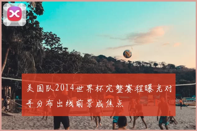 美国队2014世界杯完整赛程曝光对手分布出线前景成焦点