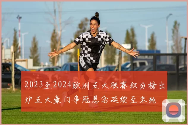 2023至2024欧洲五大联赛积分榜出炉五大豪门争冠悬念延续至末轮
