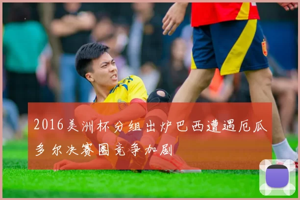 2016美洲杯分组出炉巴西遭遇厄瓜多尔决赛圈竞争加剧