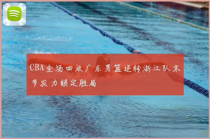 CBA全场回放广东男篮逆转浙江队末节发力锁定胜局