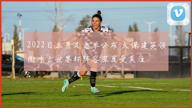 2022日本男足名单公布 久保建英领衔冲击世界杯阵容深度受关注