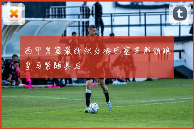 西甲男篮最新积分榜巴塞罗那领跑皇马紧随其后