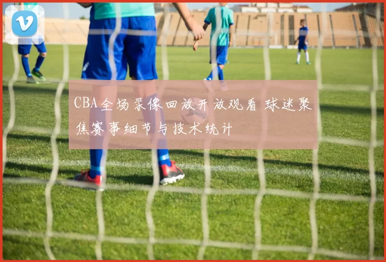 CBA全场录像回放开放观看 球迷聚焦赛事细节与技术统计