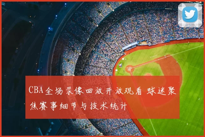 CBA全场录像回放开放观看 球迷聚焦赛事细节与技术统计